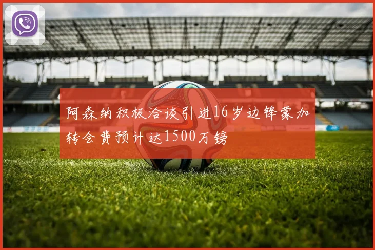阿森纳积极洽谈引进16岁边锋蒙加转会费预计达1500万镑