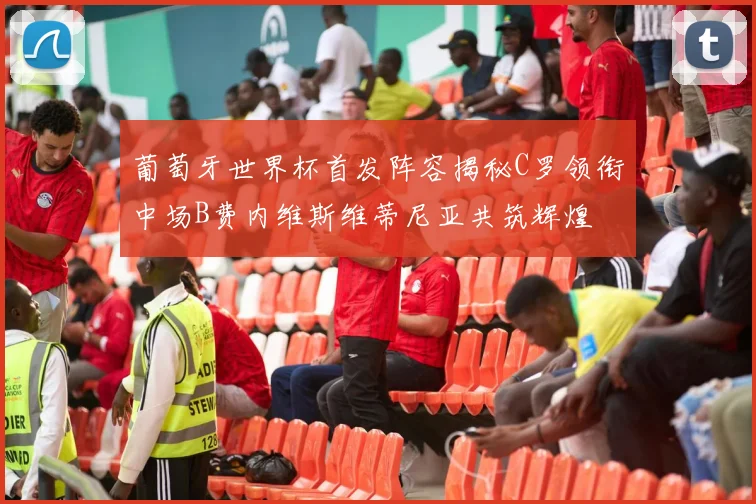 葡萄牙世界杯首发阵容揭秘C罗领衔中场B费内维斯维蒂尼亚共筑辉煌
