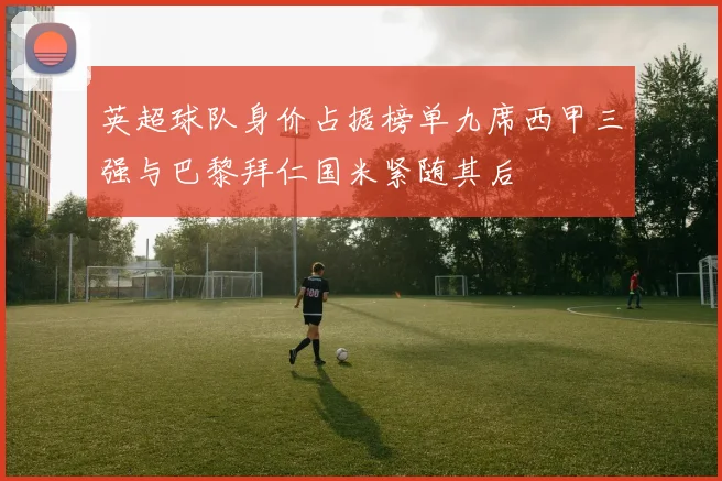 英超球队身价占据榜单九席西甲三强与巴黎拜仁国米紧随其后