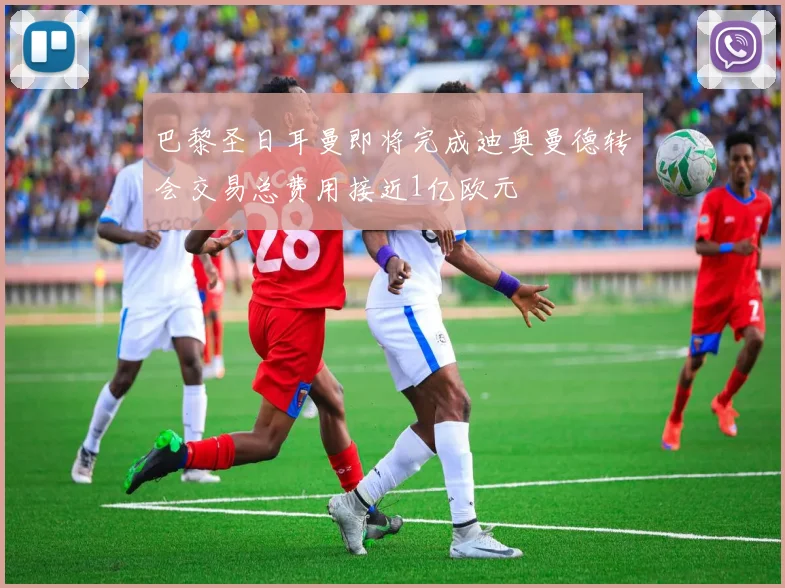 巴黎圣日耳曼即将完成迪奥曼德转会交易总费用接近1亿欧元