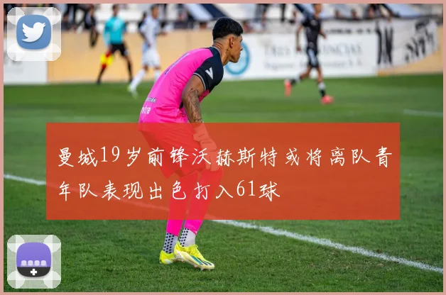 曼城19岁前锋沃赫斯特或将离队青年队表现出色打入61球