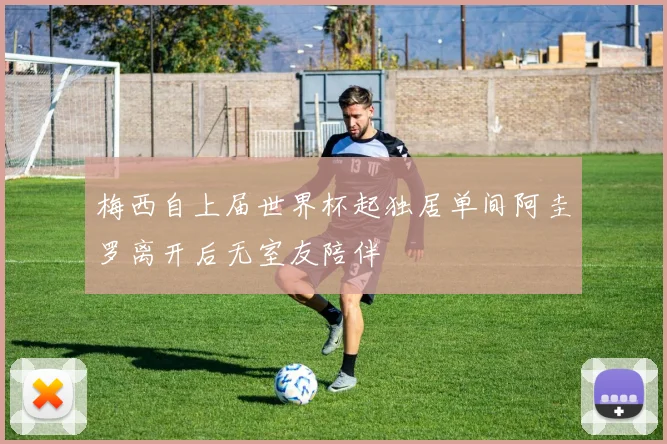 梅西自上届世界杯起独居单间阿圭罗离开后无室友陪伴