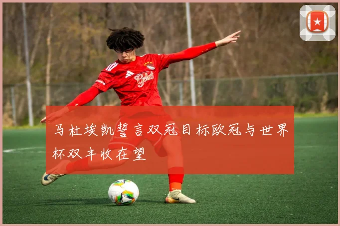 马杜埃凯誓言双冠目标欧冠与世界杯双丰收在望