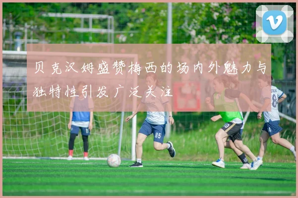 贝克汉姆盛赞梅西的场内外魅力与独特性引发广泛关注
