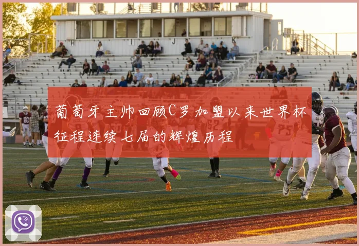 葡萄牙主帅回顾C罗加盟以来世界杯征程连续七届的辉煌历程