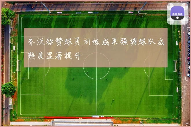 齐沃称赞球员训练成果强调球队成熟度显著提升