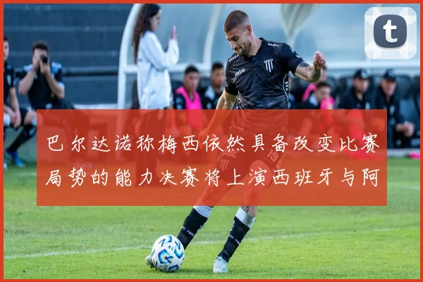 巴尔达诺称梅西依然具备改变比赛局势的能力决赛将上演西班牙与阿根廷对决
